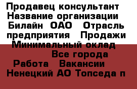 Продавец-консультант › Название организации ­ Билайн, ОАО › Отрасль предприятия ­ Продажи › Минимальный оклад ­ 30 000 - Все города Работа » Вакансии   . Ненецкий АО,Топседа п.